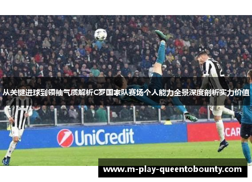 从关键进球到领袖气质解析C罗国家队赛场个人能力全景深度剖析实力价值