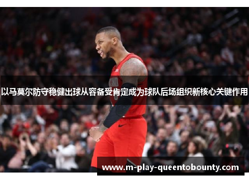 以马莫尔防守稳健出球从容备受肯定成为球队后场组织新核心关键作用 以马莫尔防守稳健出球从容备受肯定成为球队后场组织新核心关键作用