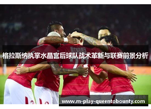 格拉斯纳执掌水晶宫后球队战术革新与联赛前景分析