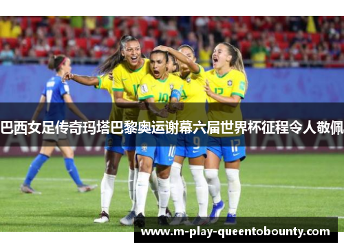 巴西女足传奇玛塔巴黎奥运谢幕六届世界杯征程令人敬佩